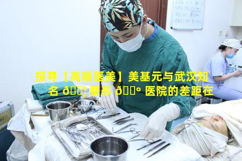 探寻【高端医美】美基元与武汉知名 🐦 整形 🌺 医院的差距在哪里